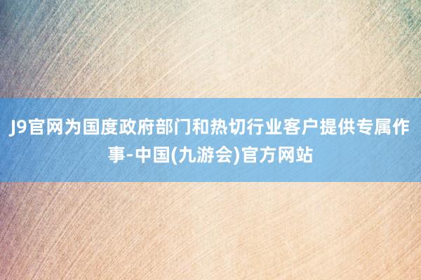 J9官网为国度政府部门和热切行业客户提供专属作事-中国(九游会)官方网站