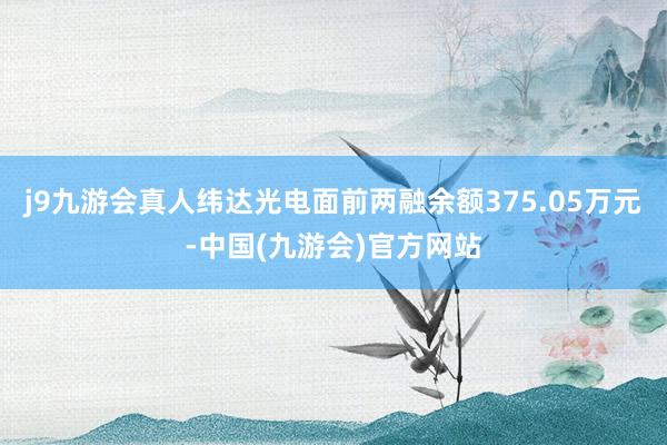 j9九游会真人纬达光电面前两融余额375.05万元-中国(九游会)官方网站