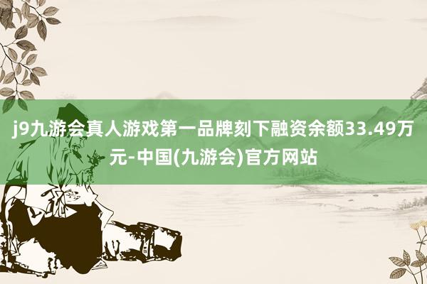 j9九游会真人游戏第一品牌刻下融资余额33.49万元-中国(九游会)官方网站