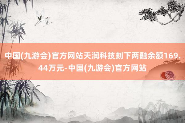 中国(九游会)官方网站天润科技刻下两融余额169.44万元-中国(九游会)官方网站