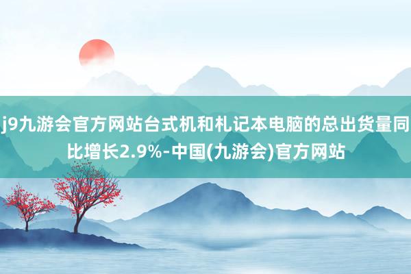 j9九游会官方网站台式机和札记本电脑的总出货量同比增长2.9%-中国(九游会)官方网站