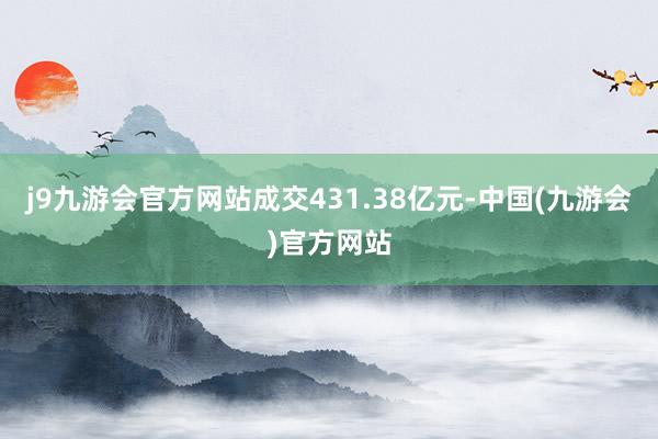 j9九游会官方网站成交431.38亿元-中国(九游会)官方网站