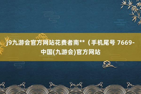 j9九游会官方网站花费者南**（手机尾号 7669-中国(九游会)官方网站