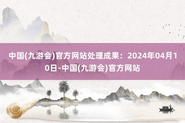 中国(九游会)官方网站处理成果：2024年04月10日-中国(九游会)官方网站