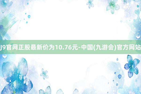 J9官网正股最新价为10.76元-中国(九游会)官方网站