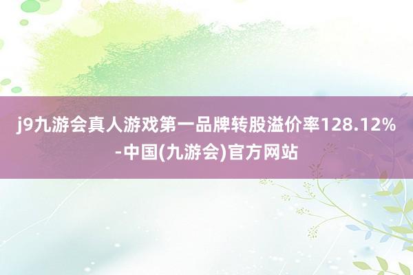 j9九游会真人游戏第一品牌转股溢价率128.12%-中国(九游会)官方网站