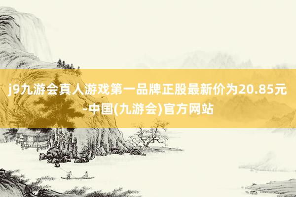 j9九游会真人游戏第一品牌正股最新价为20.85元-中国(九游会)官方网站