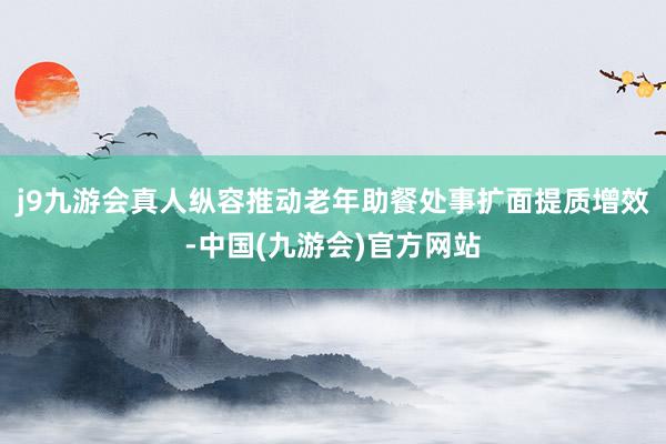 j9九游会真人纵容推动老年助餐处事扩面提质增效-中国(九游会)官方网站