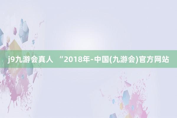 j9九游会真人  　　“2018年-中国(九游会)官方网站