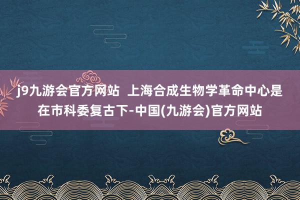 j9九游会官方网站  　　上海合成生物学革命中心是在市科委复古下-中国(九游会)官方网站