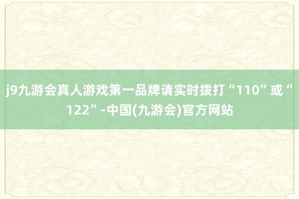 j9九游会真人游戏第一品牌请实时拨打“110”或“122”-中国(九游会)官方网站