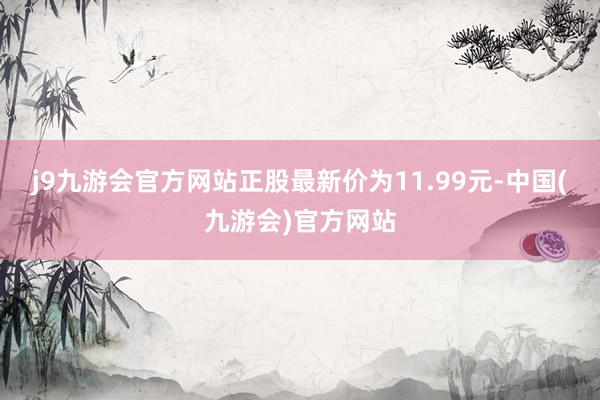 j9九游会官方网站正股最新价为11.99元-中国(九游会)官方网站