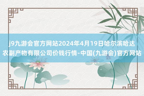 j9九游会官方网站2024年4月19日哈尔滨哈达农副产物有限公司价钱行情-中国(九游会)官方网站