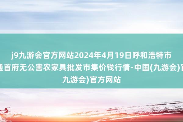 j9九游会官方网站2024年4月19日呼和浩特市好意思通首府无公害农家具批发市集价钱行情-中国(九游会)官方网站