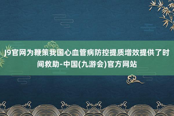 J9官网为鞭策我国心血管病防控提质增效提供了时间救助-中国(九游会)官方网站