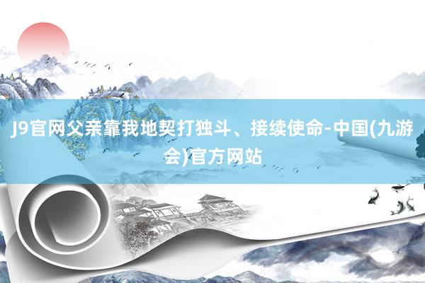 J9官网父亲靠我地契打独斗、接续使命-中国(九游会)官方网站