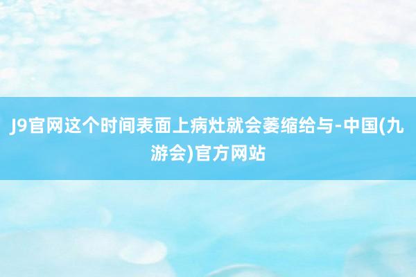 J9官网这个时间表面上病灶就会萎缩给与-中国(九游会)官方网站