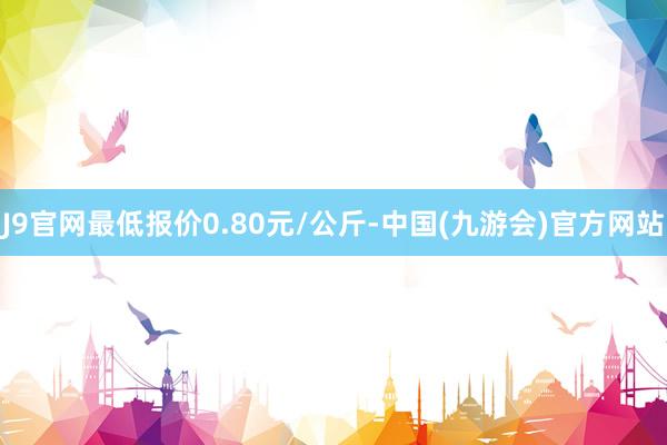 J9官网最低报价0.80元/公斤-中国(九游会)官方网站