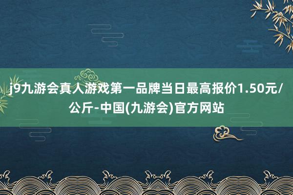 j9九游会真人游戏第一品牌当日最高报价1.50元/公斤-中国(九游会)官方网站