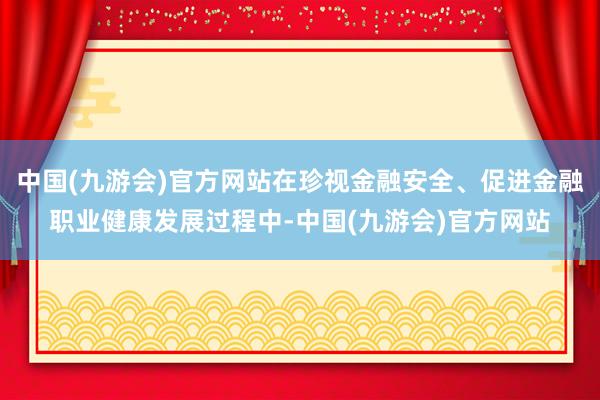 中国(九游会)官方网站在珍视金融安全、促进金融职业健康发展过程中-中国(九游会)官方网站