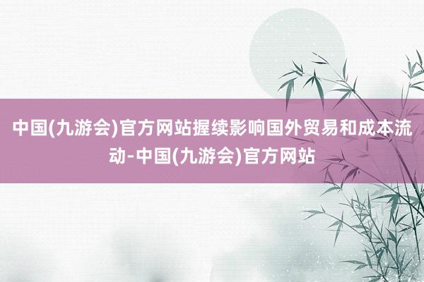 中国(九游会)官方网站握续影响国外贸易和成本流动-中国(九游会)官方网站