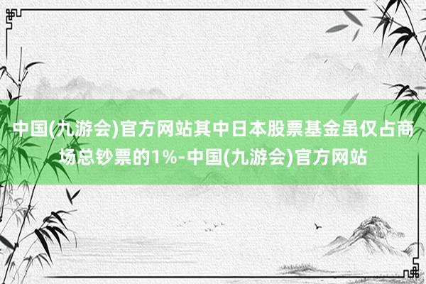 中国(九游会)官方网站其中日本股票基金虽仅占商场总钞票的1%-中国(九游会)官方网站