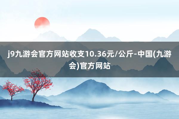 j9九游会官方网站收支10.36元/公斤-中国(九游会)官方网站