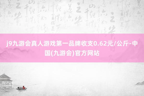 j9九游会真人游戏第一品牌收支0.62元/公斤-中国(九游会)官方网站