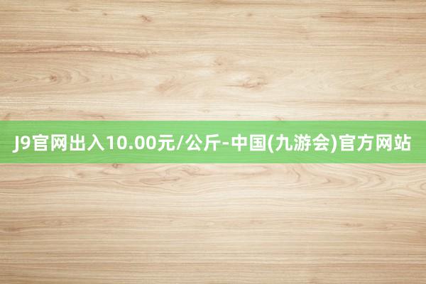 J9官网出入10.00元/公斤-中国(九游会)官方网站