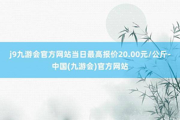 j9九游会官方网站当日最高报价20.00元/公斤-中国(九游会)官方网站