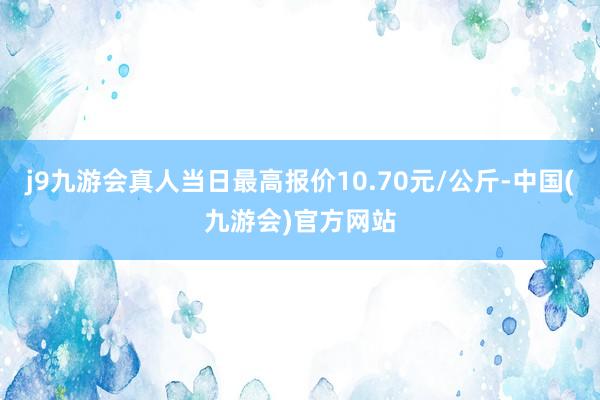 j9九游会真人当日最高报价10.70元/公斤-中国(九游会)官方网站