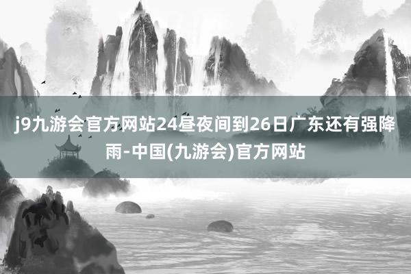 j9九游会官方网站24昼夜间到26日广东还有强降雨-中国(九游会)官方网站