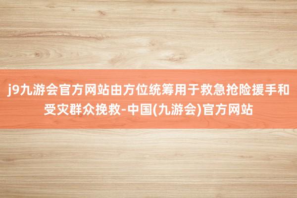 j9九游会官方网站由方位统筹用于救急抢险援手和受灾群众挽救-中国(九游会)官方网站