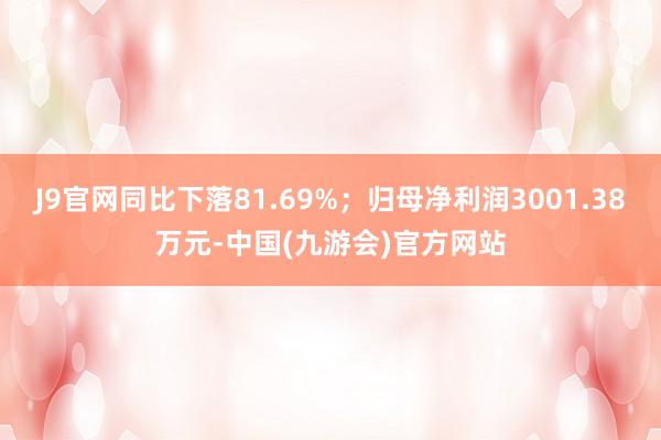 J9官网同比下落81.69%；归母净利润3001.38万元-中国(九游会)官方网站