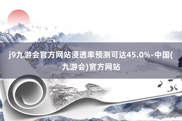 j9九游会官方网站浸透率预测可达45.0%-中国(九游会)官方网站