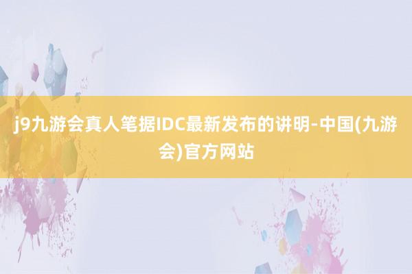 j9九游会真人笔据IDC最新发布的讲明-中国(九游会)官方网站