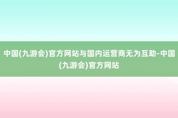 中国(九游会)官方网站与国内运营商无为互助-中国(九游会)官方网站