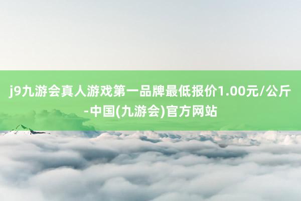 j9九游会真人游戏第一品牌最低报价1.00元/公斤-中国(九游会)官方网站