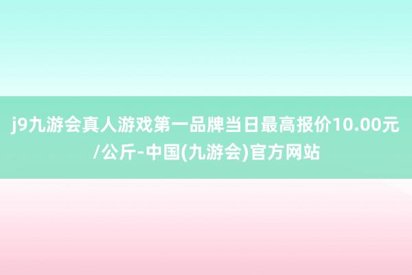 j9九游会真人游戏第一品牌当日最高报价10.00元/公斤-中国(九游会)官方网站