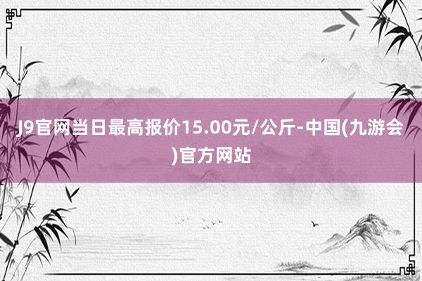 J9官网当日最高报价15.00元/公斤-中国(九游会)官方网站