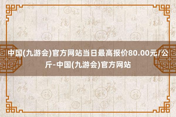 中国(九游会)官方网站当日最高报价80.00元/公斤-中国(九游会)官方网站