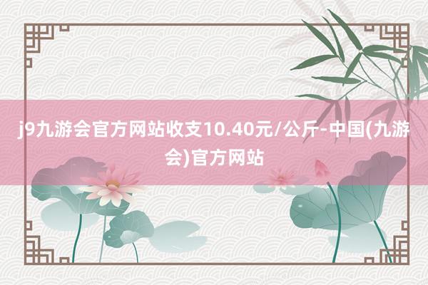 j9九游会官方网站收支10.40元/公斤-中国(九游会)官方网站