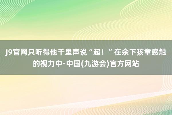 J9官网只听得他千里声说“起！”在余下孩童感触的视力中-中国(九游会)官方网站