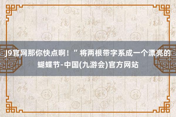 J9官网那你快点啊！”将两根带字系成一个漂亮的蝴蝶节-中国(九游会)官方网站