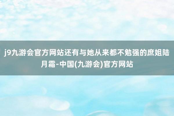 j9九游会官方网站还有与她从来都不勉强的庶姐陆月霜-中国(九游会)官方网站