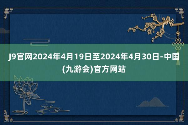 J9官网2024年4月19日至2024年4月30日-中国(九游会)官方网站