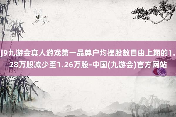 j9九游会真人游戏第一品牌户均捏股数目由上期的1.28万股减少至1.26万股-中国(九游会)官方网站