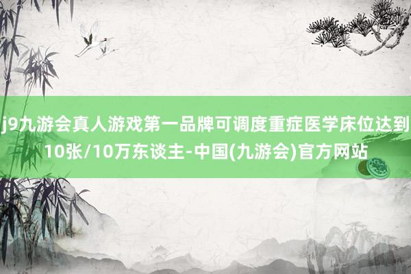 j9九游会真人游戏第一品牌可调度重症医学床位达到10张/10万东谈主-中国(九游会)官方网站