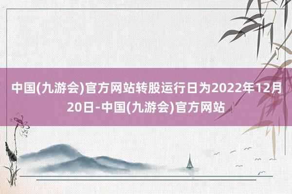 中国(九游会)官方网站转股运行日为2022年12月20日-中国(九游会)官方网站