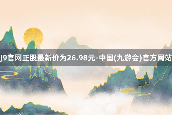 J9官网正股最新价为26.98元-中国(九游会)官方网站